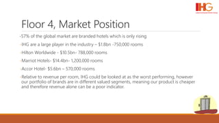Floor 4, Market Position
-57% of the global market are branded hotels which is only rising
-IHG are a large player in the industry – $1.8bn -750,000 rooms
-Hilton Worldwide - $10.5bn- 788,000 rooms
-Marriot Hotels- $14.4bn- 1,200,000 rooms
-Accor Hotel- $5.6bn – 570,000 rooms
-Relative to revenue per room, IHG could be looked at as the worst performing, however
our portfolio of brands are in different valued segments, meaning our product is cheaper
and therefore revenue alone can be a poor indicator.
 