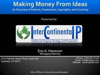 Making Money From IdeasAn Overview of Patents, Trademarks, Copyrights, and Licensing Presented by: Eric A. Hanscom Managing Attorney 2141 Palomar Airport Road, Suite 320 Carlsbad, CA 92011 Phone: (760) 651 0142 Email: info@iciplaw.com Website:  www.iciplaw.com Other Offices in Hong Kong and Bangkok 