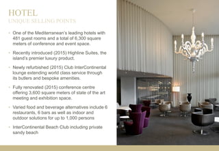 HOTEL
• One of the Mediterranean’s leading hotels with
481 guest rooms and a total of 6,300 square
meters of conference and event space.
• Recently introduced (2015) Highline Suites, the
island’s premier luxury product.
• Newly refurbished (2015) Club InterContinental
lounge extending world class service through
its butlers and bespoke amenities.
• Fully renovated (2015) conference centre
offering 3,600 square meters of state of the art
meeting and exhibition space.
• Varied food and beverage alternatives include 6
restaurants, 6 bars as well as indoor and
outdoor solutions for up to 1,000 persons
• InterContinental Beach Club including private
sandy beach
UNIQUE SELLING POINTS
 