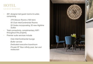 HOTEL
• 481 designer-led guest rooms & suites
comprising
376 Deluxe Rooms (180 twin)
50 Club InterContinental Rooms
55 Suites incorporating 30 new Highline
Suites
• Total connectivity, complimentary WIFI
throughout the property.
• Premier suite services include
Club InterContinental lounge
Butler service
Dedicated executive boardroom
Private19th floor infinity pool, bar and
restaurant
GUEST ROOMS
 