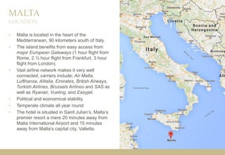 MALTA
• Malta is located in the heart of the
Mediterranean, 90 kilometers south of Italy.
• The island benefits from easy access from
major European Gateways (1 hour flight from
Rome, 2 ½ hour flight from Frankfurt, 3 hour
flight from London).
• Vast airline network makes it very well
connected, carriers include; Air Malta,
Lufthansa, Alitalia, Emirates, British Airways,
Turkish Airlines, Brussels Airlines and SAS as
well as Ryanair, Vueling, and Easyjet.
• Political and economical stability.
• Temperate climate all year round
• The hotel is situated in Saint Julian’s, Malta’s
premier resort a mere 20 minutes away from
Malta International Airport and 15 minutes
away from Malta’s capital city, Valletta.
LOCATION
 