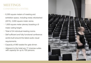 MEETINGS
• 6,300 square meters of meeting and
exhibition space, including newly refurbished
(2015), 3,600 square meter arena.
• 1,600 square meter plenary boasting a 9
meter ceiling height .
• Total of 24 individual meeting rooms.
• Self sufficient and fully functional conference
centre built around the latest audio visual
requirements.
• Capacity of 960 seated for gala dinner .
• Adjacent to the hotel are 17 cinemas suites
with capacity for up to 700 persons.
CONFERENCE CENTRE
 