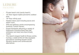 LEISURE
• Private beach club (sandy beach).
• 15th floor lagoon-styled panoramic outdoor
pool.
• 19th floor infinity pool.
• Heated indoor pool including sauna and
steam room.
• SPA and wellness centre encompassing
authentic Turkish Haman.
• Expert therapists delivering a variety of
treatments including Dead Sea Salt
exfoliation and aloe vera face & body
masks.
• The island’s largest health & fitness centre,
Cynergi, a state-of-the-art fully equipped
gymnasium including squash courts,
aerobics studios and cardiovascular
alternatives.
•
FACILITIES
 