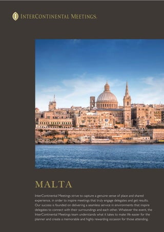 MALTA
InterContinental Meetings strive to capture a genuine sense of place and shared
experience, in order to inspire meetings that truly engage delegates and get results.
Our success is founded on delivering a seamless service in environments that inspire
delegates to connect with their surroundings and each other. Whatever the event, the
InterContinental Meetings team understands what it takes to make life easier for the
planner and create a memorable and highly rewarding occasion for those attending.
 