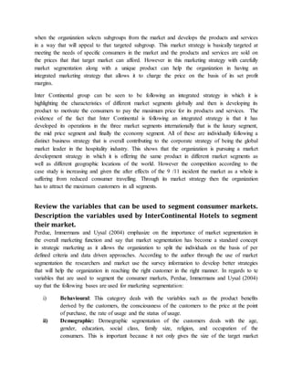 when the organization selects subgroups from the market and develops the products and services
in a way that will appeal to that targeted subgroup. This market strategy is basically targeted at
meeting the needs of specific consumers in the market and the products and services are sold on
the prices that that target market can afford. However in this marketing strategy with carefully
market segmentation along with a unique product can help the organization in having an
integrated marketing strategy that allows it to charge the price on the basis of its set profit
margins.
Inter Continental group can be seen to be following an integrated strategy in which it is
highlighting the characteristics of different market segments globally and then is developing its
product to motivate the consumers to pay the maximum price for its products and services. The
evidence of the fact that Inter Continental is following an integrated strategy is that it has
developed its operations in the three market segments internationally that is the luxury segment,
the mid price segment and finally the economy segment. All of these are individually following a
distinct business strategy that is overall contributing to the corporate strategy of being the global
market leader in the hospitality industry. This shows that the organization is pursuing a market
development strategy in which it is offering the same product in different market segments as
well as different geographic locations of the world. However the competition according to the
case study is increasing and given the after effects of the 9 /11 incident the market as a whole is
suffering from reduced consumer travelling. Through its market strategy then the organization
has to attract the maximum customers in all segments.
Review the variables that can be used to segment consumer markets.
Description the variables used by InterContinental Hotels to segment
their market.
Perdue, Immermans and Uysal (2004) emphasize on the importance of market segmentation in
the overall marketing function and say that market segmentation has become a standard concept
in strategic marketing as it allows the organization to split the individuals on the basis of per
defined criteria and data driven approaches. According to the author through the use of market
segmentation the researchers and market use the survey information to develop better strategies
that will help the organization in reaching the right customer in the right manner. In regards to te
variables that are used to segment the consumer markets, Perdue, Immermans and Uysal (2004)
say that the following bases are used for marketing segmentation:
i) Behavioural: This category deals with the variables such as the product benefits
derived by the customers, the consciousness of the customers to the price at the point
of purchase, the rate of usage and the status of usage.
ii) Demographic: Demographic segmentation of the customers deals with the age,
gender, education, social class, family size, religion, and occupation of the
consumers. This is important because it not only gives the size of the target market
 