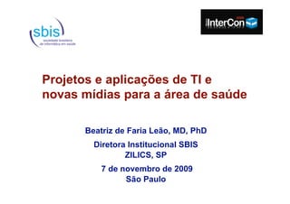 Projetos e aplicações de TI e
novas mídias para a área de saúde

      Beatriz de Faria Leão, MD, PhD
        Diretora Institucional SBIS
                ZILICS, SP
          7 de novembro de 2009
                São Paulo
 