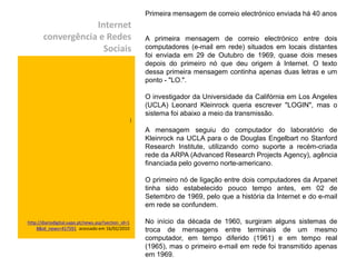 Primeira mensagem de correio electrónico enviada há 40 anos
                   Internet
       convergência e Redes                              A primeira mensagem de correio electrónico entre dois
                     Sociais                             computadores (e-mail em rede) situados em locais distantes
                                                         foi enviada em 29 de Outubro de 1969, quase dois meses
                                                         depois do primeiro nó que deu origem à Internet. O texto
                                                         dessa primeira mensagem continha apenas duas letras e um
                                                         ponto - "LO.".

                                                         O investigador da Universidade da Califórnia em Los Angeles
                                                         (UCLA) Leonard Kleinrock queria escrever "LOGIN", mas o
                                                         sistema foi abaixo a meio da transmissão.
                                                     )

                                                         A mensagem seguiu do computador do laboratório de
                                                         Kleinrock na UCLA para o de Douglas Engelbart no Stanford
                                                         Research Institute, utilizando como suporte a recém-criada
                                                         rede da ARPA (Advanced Research Projects Agency), agência
                                                         financiada pelo governo norte-americano.

                                                         O primeiro nó de ligação entre dois computadores da Arpanet
                                                         tinha sido estabelecido pouco tempo antes, em 02 de
                                                         Setembro de 1969, pelo que a história da Internet e do e-mail
                                                         em rede se confundem.

http://diariodigital.sapo.pt/news.asp?section_id=1       No início da década de 1960, surgiram alguns sistemas de
    8&id_news=417591 acessado em 16/02/2010              troca de mensagens entre terminais de um mesmo
                                                         computador, em tempo diferido (1961) e em tempo real
                                                         (1965), mas o primeiro e-mail em rede foi transmitido apenas
                                                         em 1969.
 
