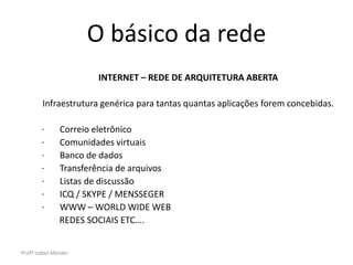 O básico da rede
                        INTERNET – REDE DE ARQUITETURA ABERTA

         Infraestrutura genérica para tantas quantas aplicações forem concebidas.

        ·       Correio eletrônico
        ·       Comunidades virtuais
        ·       Banco de dados
        ·       Transferência de arquivos
        ·       Listas de discussão
        ·       ICQ / SKYPE / MENSSEGER
        ·       WWW – WORLD WIDE WEB
                REDES SOCIAIS ETC….


Profª Izabel Meister
 