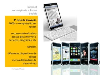 Internet
    convergência e Redes
                  Sociais

    3° ciclo de inovação
 2000s – computação em
                  nuvem

   recursos virtualizados,)
    acesso pela internet a
 serviços, programas, etc

                          wireless

diferentes dispositivos de
                    acesso
    menos dificuldade de
              sincronismo
   Prof. Izabel Meister
 