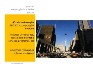 Internet
  convergência e Redes
                Sociais


   4° ciclo de inovação
 SÉC. XXI – computação
                ambiqua
                            )


  recursos virtualizados,
   acesso pela internet a
serviços, programas, etc


 ambiência tecnológica
   entorno inteligente


  Prof. Izabel Meister
 