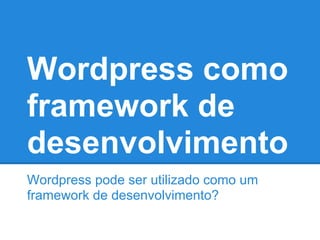 Wordpress como
framework de
desenvolvimento
Wordpress pode ser utilizado como um
framework de desenvolvimento?
 
