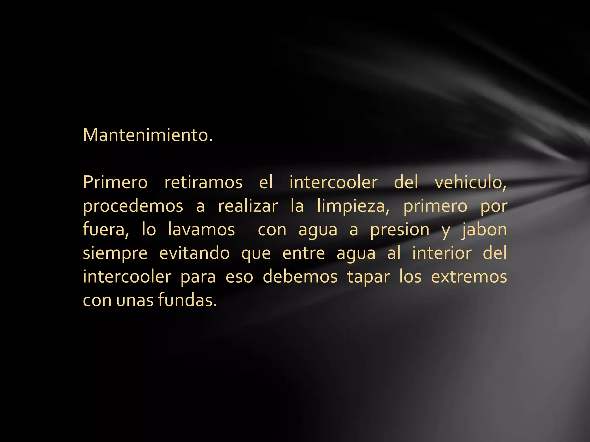 Mantenimiento.
Primero retiramos el intercooler del vehiculo,
procedemos a realizar la limpieza, primero por
fuera, lo lavamos con agua a presion y jabon
siempre evitando que entre agua al interior del
intercooler para eso debemos tapar los extremos
con unas fundas.
 