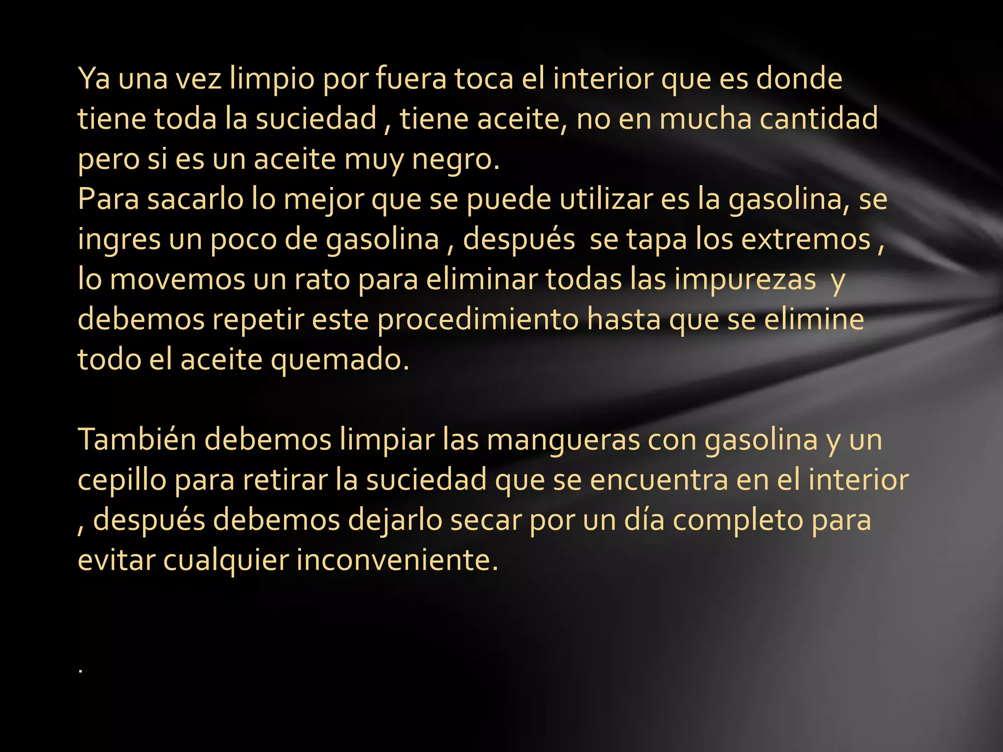 Ya una vez limpio por fuera toca el interior que es donde
tiene toda la suciedad , tiene aceite, no en mucha cantidad
pero si es un aceite muy negro.
Para sacarlo lo mejor que se puede utilizar es la gasolina, se
ingres un poco de gasolina , después se tapa los extremos ,
lo movemos un rato para eliminar todas las impurezas y
debemos repetir este procedimiento hasta que se elimine
todo el aceite quemado.
También debemos limpiar las mangueras con gasolina y un
cepillo para retirar la suciedad que se encuentra en el interior
, después debemos dejarlo secar por un día completo para
evitar cualquier inconveniente.
.
 