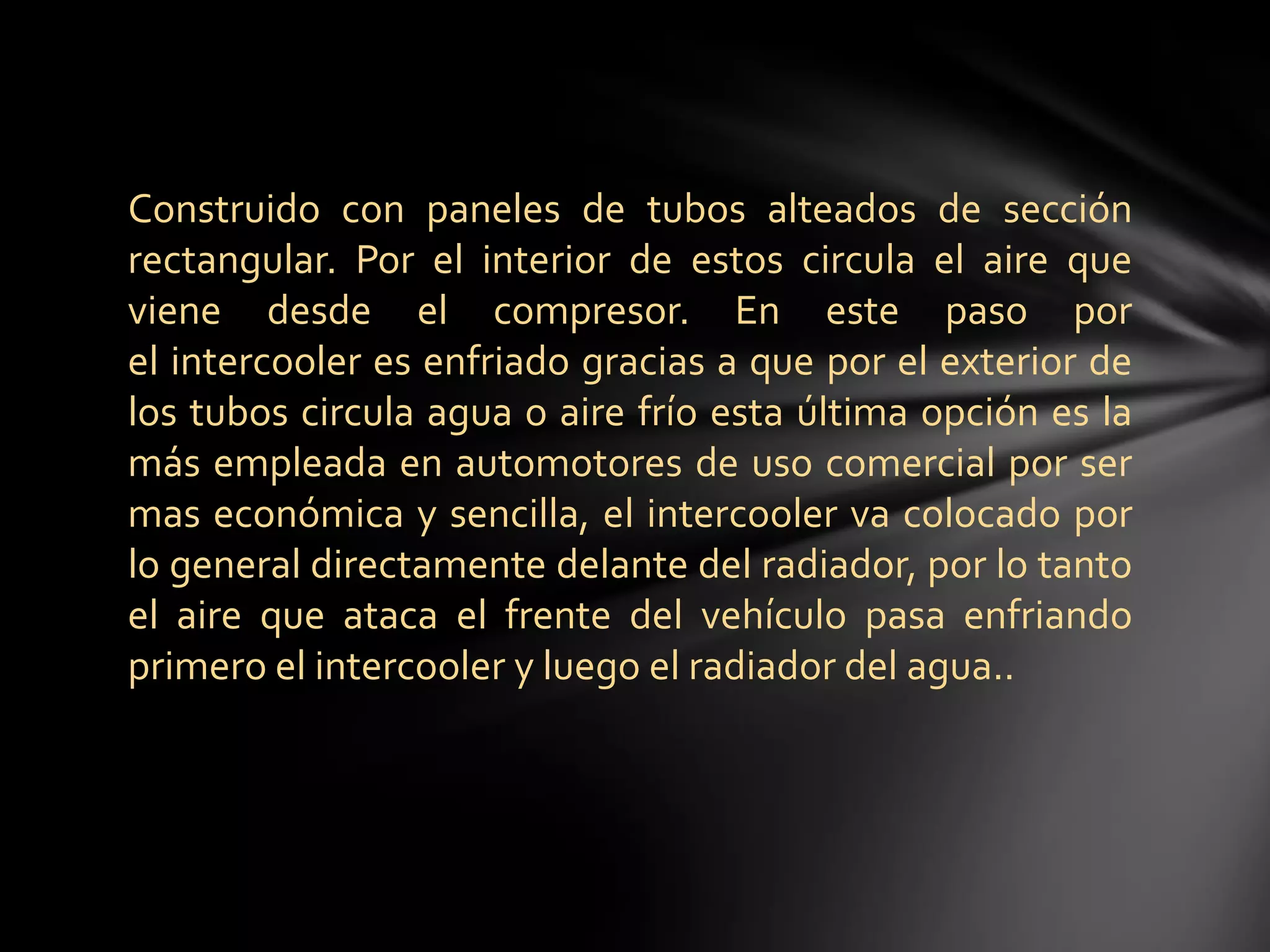 Construido con paneles de tubos alteados de sección
rectangular. Por el interior de estos circula el aire que
viene desde el compresor. En este paso por
el intercooler es enfriado gracias a que por el exterior de
los tubos circula agua o aire frío esta última opción es la
más empleada en automotores de uso comercial por ser
mas económica y sencilla, el intercooler va colocado por
lo general directamente delante del radiador, por lo tanto
el aire que ataca el frente del vehículo pasa enfriando
primero el intercooler y luego el radiador del agua..
 