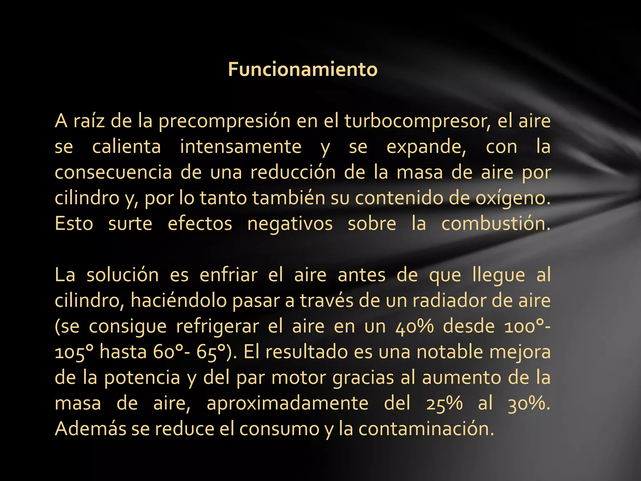 Funcionamiento
A raíz de la precompresión en el turbocompresor, el aire
se calienta intensamente y se expande, con la
consecuencia de una reducción de la masa de aire por
cilindro y, por lo tanto también su contenido de oxígeno.
Esto surte efectos negativos sobre la combustión.
La solución es enfriar el aire antes de que llegue al
cilindro, haciéndolo pasar a través de un radiador de aire
(se consigue refrigerar el aire en un 40% desde 100°-
105° hasta 60°- 65°). El resultado es una notable mejora
de la potencia y del par motor gracias al aumento de la
masa de aire, aproximadamente del 25% al 30%.
Además se reduce el consumo y la contaminación.
 