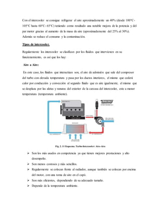 Con el intercooler se consigue refrigerar el aire aproximadamente un 40% (desde 100°C-
105°C hasta 60°C- 65°C) teniendo como resultado una notable mejora de la potencia y del
par motor gracias al aumento de la masa de aire (aproximadamente del 25% al 30%).
Además se reduce el consumo y la contaminación.
Tipos de intercooler.
Regularmente los intercooler se clasifican por los fluidos que intervienen en su
funcionamiento, es así que los hay:
Aire a Aire:
En este caso, los fluidos que interactúan son, el aire de admisión que sale del compresor
del turbo con elevada temperatura y pasa por los ductos interiores, el mismo que cederá
calor por conducción y convección al segundo fluido que es aire igualmente, el mismo que
se desplaza por las aletas y ranuras del exterior de la carcasa del intercooler, este a menor
temperatura (temperatura ambiente).
Fig. 2. 11 Esquema. Turbo-Intercooler: Aire-Aire
 Son los más usados en competencia ya que tienen mejores prestaciones y alto
desempeño.
 Son menos costosos y más sencillos.
 Regularmente se colocan frente al radiador, aunque también se colocan por encima
del motor, con una toma de aire en el capó.
 Son más eficientes, dependiendo de su adecuado tamaño.
 Depende de la temperatura ambiente.
 
