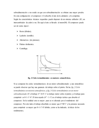 sobrealimentación o no reside en que con sobrealimentación se obtiene una mayor presión.
En esta configuración el compresor ( C) absorbe el aire de la admisión y lo comprime.
Según las características técnicas requeridas puede disponer de un sistema enfriador (IC, un
intercambiador de calor) o no. De aquí el aire es llevado al motor(M). El compresor puede
ser de varios tipos1:
 Roots (lóbulos).
 Lysholm (tornillo).
 Alternativos (de pistones).
 Paletas deslizantes.
 Centrífugo.
fig. 2 Ciclo termodinámico en motores atmosféricos.
Si se comparan los ciclos termodinámicos de un motor sobrealimentado y uno atmosférico
se puede observar que hay una ganancia de trabajo sobre el pistón. De las fig. 2 Ciclo
termodinámico en motores atmosféricos. y fig. 3 Ciclo termodinámico en un motor
sobrealimentado 4T. el trabajo 4’’-0-0’-1’ es trabajo motor sobre el pistón y el trabajo para
comprimir es 0-1-1’-0’. El área rayada (4’’- 1-1’) es el trabajo teórico que absorbe el
compresor. En la realidad este es mayor pues se ve afectada por el rendimiento del
compresor. Por otro lado el trabajo absorbido es menor que 4’’00’1’ y la potencia necesaria
para comprimir es mayor que 0-1-1’-0’ debido, como se ha indicado, al efecto de los
rendimientos.
 