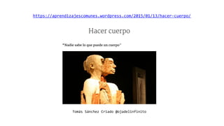 https://aprendizajescomunes.wordpress.com/2015/01/13/hacer-cuerpo/
Tomás Sánchez Criado @ojadelinfinito
 