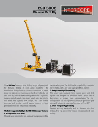 CSD 500C
                                         Diamond Drill Rig




The CSD 500C man-portable drill rig is specially designed        two diesel engines. The drill head is propelled by a variable
for diamond drilling in poor-access locations.             Its   speed motor, with a low- and high-speed feed system.
modularized design features extreme convenience to break         2. Easy Assembly/Disassembly
down into light pieces which may be hand-carried to the job      The power unit, hydraulic tank, control panel and drill
site. This rig consists of two diesel power units, a hydraulic   system are designed as separated units. Each unit is
system, control panel, mast, main winch, wire-line winch,        lightweight to ensure easy transportation. The rig
drill head, feed system, foot clamps, etc. The robust            conﬁguration can be adjusted according to particular pad
structure and precise control system ensures a high              sites, with hole angle capacity of between -45O to -90O.
penetration rate and outstanding reliability.                    3. Wide-Range of Applicability
                                                                 Besides working extremely well in diamond wire-line
The following points highlight the CSD 500C’s major features:    drilling, this rig also meets various requirements of core
1. All-hydraulic Drill Head                                      drilling.
The drill head is driven by two hydraulic pumps powered by
 