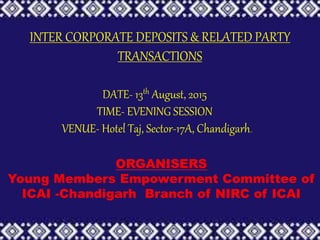 INTER CORPORATE DEPOSITS & RELATED PARTY
TRANSACTIONS
DATE- 13th August, 2015
TIME- EVENING SESSION
VENUE- Hotel Taj, Sector-17A, Chandigarh.
ORGANISERS
Young Members Empowerment Committee of
ICAI -Chandigarh Branch of NIRC of ICAI
 