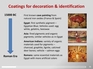 11
Coatings for decoration & identification
15000 BC
Roman Era
• First known cave painting from
natural iron oxides (France & Spain)
• Egypt: first synthetic pigment –
Egyptian Blue; Vehicles used: egg
white, gelatins, beeswax
• Asia: fired pigments and organic
pigments; similar vehicles as in Egypt
• American Indians: variety of organic
materials used for pigments –
charcoal, graphite, lignite, calcined
deer bones; vehicle – salmon eggs
• Romans: same essential materials as
Egypt with more artificial colors
 