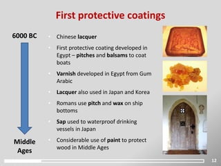 12
First protective coatings
6000 BC
Middle
Ages
• Chinese lacquer
• First protective coating developed in
Egypt – pitches and balsams to coat
boats
• Varnish developed in Egypt from Gum
Arabic
• Lacquer also used in Japan and Korea
• Romans use pitch and wax on ship
bottoms
• Sap used to waterproof drinking
vessels in Japan
• Considerable use of paint to protect
wood in Middle Ages
 