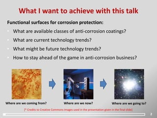 Functional surfaces for corrosion protection:
• What are available classes of anti-corrosion coatings?
• What are current technology trends?
• What might be future technology trends?
• How to stay ahead of the game in anti-corrosion business?
What I want to achieve with this talk
2
Where are we now? Where are we going to?Where are we coming from?
[* Credits to Creative Commons images used in the presentation given in the final slide]
 