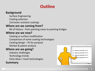 Outline
Background
• Surface Engineering
• Coating selection
• Corrosion resistant coatings
Where are we coming from?
• Bit of history - from painting caves to painting bridges
Where are we now?
• Coating vs surface modification
• Comparison of some coating technologies
• Coating design – fit for purpose
• Market & patent analysis
Where are we going?
• Industry challenges
• Technology trends
• Early ideas / novel technologies
Summary
3
 