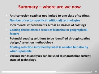 37
• Anti-corrosion coatings not limited to one class of coatings
• Number of sector specific (traditional) technologies
• Incremental improvements across all classes of coatings
• Coating choice often a result of historical or geographical
factors
• Potential coating solutions to be identified through coating
design / selection methodology
• Coating selection informed by what is needed but also by
what is possible
• Various trends analyses can be used to characterize current
state of technology
Summary – where are we now
 