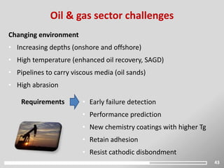 • Early failure detection
• Performance prediction
• New chemistry coatings with higher Tg
• Retain adhesion
• Resist cathodic disbondment
43
Oil & gas sector challenges
Changing environment
• Increasing depths (onshore and offshore)
• High temperature (enhanced oil recovery, SAGD)
• Pipelines to carry viscous media (oil sands)
• High abrasion
Requirements
 