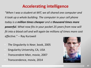 47
"When I was a student at MIT, we all shared one computer and
it took up a whole building. The computer in your cell phone
today is a million times cheaper and a thousand times more
powerful. What now fits in your pocket 25 years from now will
fit into a blood cell and will again be millions of times more cost
effective." -- Ray Kurzweil
Accelerating intelligence
• The Singularity Is Near, book, 2005
• Singularity University, CA, USA
• Transcendent Man, movie, 2007
• Transcendence, movie, 2014
 