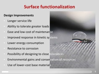 5
Surface functionalization
Design Improvements
• Longer service life
• Ability to tolerate greater loads
• Ease and low cost of maintenance
• Improved response in kinetic systems
• Lower energy consumption
• Resistance to corrosion
• Possibility of designing to close tolerances
• Environmental gains and conservation of resources
• Use of lower-cost base materials
 