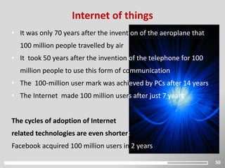 50
Internet of things
• It was only 70 years after the invention of the aeroplane that
100 million people travelled by air
• It took 50 years after the invention of the telephone for 100
million people to use this form of communication
• The 100-million user mark was achieved by PCs after 14 years
• The Internet made 100 million users after just 7 years
The cycles of adoption of Internet
related technologies are even shorter:
Facebook acquired 100 million users in 2 years
 