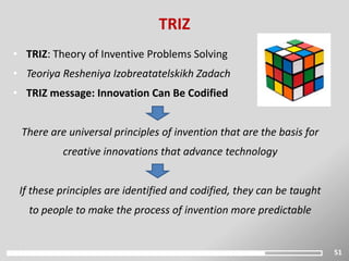 51
TRIZ
• TRIZ: Theory of Inventive Problems Solving
• Teoriya Resheniya Izobreatatelskikh Zadach
• TRIZ message: Innovation Can Be Codified
There are universal principles of invention that are the basis for
creative innovations that advance technology
If these principles are identified and codified, they can be taught
to people to make the process of invention more predictable
 