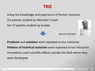 52
TRIZ
Genrich Altshuller
• Using the knowledge and experience of former inventors
• 2m patents studied by Altshuller’s team
• 5m (?) patents studied up to date
• Problems and solutions were repeated across industries
• Patterns of technical evolution were repeated across industries
• Innovations used scientific effects outside the field where they
were developed
 