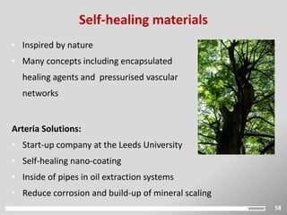58
Self-healing materials
Arteria Solutions:
• Start-up company at the Leeds University
• Self-healing nano-coating
• Inside of pipes in oil extraction systems
• Reduce corrosion and build-up of mineral scaling
• Inspired by nature
• Many concepts including encapsulated
healing agents and pressurised vascular
networks
 