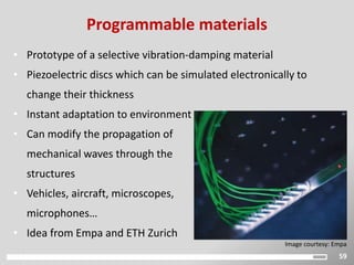 59
Programmable materials
• Prototype of a selective vibration-damping material
• Piezoelectric discs which can be simulated electronically to
change their thickness
• Instant adaptation to environment
• Can modify the propagation of
mechanical waves through the
structures
• Vehicles, aircraft, microscopes,
microphones…
• Idea from Empa and ETH Zurich
Image courtesy: Empa
 