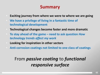 62
• Exciting journey from where we were to where we are going
• We have a privilege of living in a fantastic time of
technological development
• Technological changes become faster and more dramatic
• To stay ahead of the game – need to ask question How
technology trends affect my work
• Looking for inspiration in other sectors
• Anti-corrosion coatings not limited to one class of coatings
From passive coating to functional
responsive surface
Summary
 