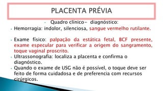 • Quadro clínico- diagnóstico:
⦁ Hemorragia: indolor, silenciosa, sangue vermelho rutilante.
⦁ Exame físico: palpação da estática fetal, BCF presente,
exame especular para verificar a origem do sangramento,
toque vaginal proscrito.
⦁ Ultrassonografia: localiza a placenta e confirma o
diagnóstico.
⦁ Quando o exame de USG não é possível, o toque deve ser
feito de forma cuidadosa e de preferencia com recursos
cirúrgicos.
 