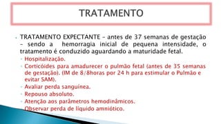 ⦁ TRATAMENTO EXPECTANTE – antes de 37 semanas de gestação
– sendo a hemorragia inicial de pequena intensidade, o
tratamento é conduzido aguardando a maturidade fetal.
◦ Hospitalização.
◦ Corticóides para amadurecer o pulmão fetal (antes de 35 semanas
de gestação). (IM de 8/8horas por 24 h para estimular o Pulmão e
evitar SAM).
◦ Avaliar perda sanguínea.
◦ Repouso absoluto.
◦ Atenção aos parâmetros hemodinâmicos.
◦ Observar perda de líquido amniótico.
 