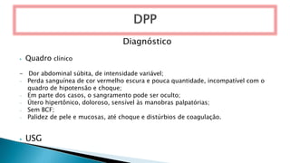 Diagnóstico
⦁ Quadro clínico
- Dor abdominal súbita, de intensidade variável;
- Perda sanguínea de cor vermelho escura e pouca quantidade, incompatível com o
quadro de hipotensão e choque;
- Em parte dos casos, o sangramento pode ser oculto;
- Útero hipertônico, doloroso, sensível às manobras palpatórias;
- Sem BCF;
- Palidez de pele e mucosas, até choque e distúrbios de coagulação.
⦁ USG
 