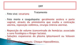 Tratamento
⦁ Feto vivo: cesariana
⦁ Feto morto e coagulopatia: geralmente acelera o parto
vaginal, através da amniotomia que exalta a contração
uterina, reposição volêmica, cirurgia (inércia uterina).
⦁ Reposição de volume (concentrado de hemácias associado
a soro fisiológico e Ringer lactato).
⦁ Soluções expansoras do plasma (plasmaveril ou Voluven
EV).
⦁ Complicações comuns: Choque Hipovolêmico.
DPP
 
