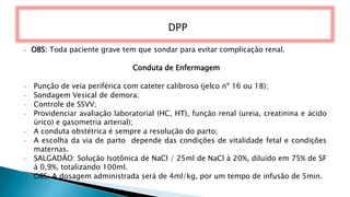 ⦁ OBS: Toda paciente grave tem que sondar para evitar complicação renal.
Conduta de Enfermagem
• Punção de veia periférica com cateter calibroso (jelco nº 16 ou 18);
• Sondagem Vesical de demora;
• Controle de SSVV;
• Providenciar avaliação laboratorial (HC, HT), função renal (ureia, creatinina e ácido
úrico) e gasometria arterial);
• A conduta obstétrica é sempre a resolução do parto;
• A escolha da via de parto depende das condições de vitalidade fetal e condições
maternas.
• SALGADÃO: Solução Isotônica de NaCl / 25ml de NaCl à 20%, diluído em 75% de SF
à 0,9%, totalizando 100ml.
• OBS: A dosagem administrada será de 4ml/kg, por um tempo de infusão de 5min.
DPP
 