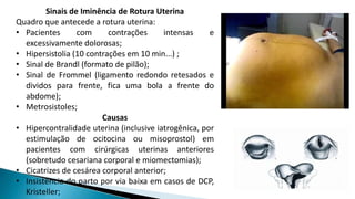Sinais de Iminência de Rotura Uterina
Quadro que antecede a rotura uterina:
• Pacientes com contrações intensas e
excessivamente dolorosas;
• Hipersistolia (10 contrações em 10 min...) ;
• Sinal de Brandl (formato de pilão);
• Sinal de Frommel (ligamento redondo retesados e
dividos para frente, fica uma bola a frente do
abdome);
• Metrosistoles;
Causas
• Hipercontralidade uterina (inclusive iatrogênica, por
estimulação de ocitocina ou misoprostol) em
pacientes com cirúrgicas uterinas anteriores
(sobretudo cesariana corporal e miomectomias);
• Cicatrizes de cesárea corporal anterior;
• Insistência do parto por via baixa em casos de DCP,
Kristeller;
 