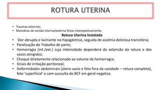 • Traumas externos;
• Manobras de versão interna/externa feitas intempestivamente.
Rotura Uterina Instalada
• Dor abrupta e lacinante no hipogástrico, seguida de acalmia dolorosa transitória;
• Paralisação do Trabalho de parto;
• Hemorragia (int./ext.) cuja intensidade dependerá da extensão da rotura e dos
vasos atingidos;
• Choque diretamente relacionado ao volume da hemorragia;
• Sinais de irritação peritoneal;
• Deformidades abdominais (útero vazio e feto fora da cavidade – rotura completa),
feto ‘superficial’ e com ausculta do BCF em geral negativa.
 