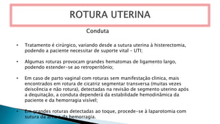 Conduta
• Tratamento é cirúrgico, variando desde a sutura uterina à histerectomia,
podendo a paciente necessitar de suporte vital – UTI;
• Algumas roturas provocam grandes hematomas de ligamento largo,
podendo estender-se ao retroperitônio;
• Em caso de parto vaginal com roturas sem manifestação clinica, mais
encontrados em rotura de cicatriz segmentar transversa (muitas vezes
deiscência e não rotura), detectadas na revisão de segmento uterino após
a dequitação, a conduta dependerá da estabilidade hemodinâmica da
paciente e da hemorragia visível;
• Em grandes roturas detectadas ao toque, procede-se à laparotomia com
sutura da área e da hemorragia.
 