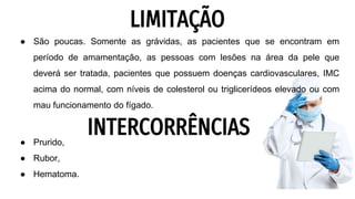 LIMITAÇÃO
● São poucas. Somente as grávidas, as pacientes que se encontram em
período de amamentação, as pessoas com lesões na área da pele que
deverá ser tratada, pacientes que possuem doenças cardiovasculares, IMC
acima do normal, com níveis de colesterol ou triglicerídeos elevado ou com
mau funcionamento do fígado.
● Prurido,
● Rubor,
● Hematoma.
INTERCORRÊNCIAS
 