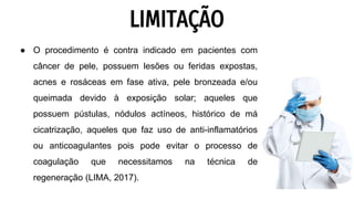 LIMITAÇÃO
● O procedimento é contra indicado em pacientes com
câncer de pele, possuem lesões ou feridas expostas,
acnes e rosáceas em fase ativa, pele bronzeada e/ou
queimada devido à exposição solar; aqueles que
possuem pústulas, nódulos actíneos, histórico de má
cicatrização, aqueles que faz uso de anti-inflamatórios
ou anticoagulantes pois pode evitar o processo de
coagulação que necessitamos na técnica de
regeneração (LIMA, 2017).
 
