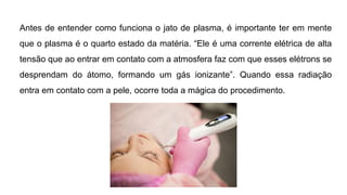 Antes de entender como funciona o jato de plasma, é importante ter em mente
que o plasma é o quarto estado da matéria. “Ele é uma corrente elétrica de alta
tensão que ao entrar em contato com a atmosfera faz com que esses elétrons se
desprendam do átomo, formando um gás ionizante”. Quando essa radiação
entra em contato com a pele, ocorre toda a mágica do procedimento.
 