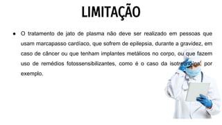 LIMITAÇÃO
● O tratamento de jato de plasma não deve ser realizado em pessoas que
usam marcapasso cardíaco, que sofrem de epilepsia, durante a gravidez, em
caso de câncer ou que tenham implantes metálicos no corpo, ou que fazem
uso de remédios fotossensibilizantes, como é o caso da isotretinoína, por
exemplo.
 